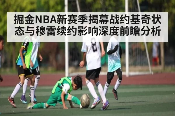 掘金NBA新赛季揭幕战约基奇状态与穆雷续约影响深度前瞻分析